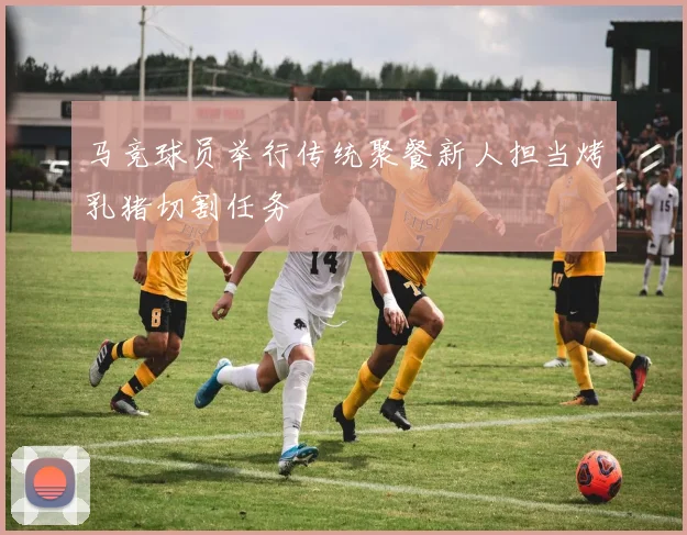 马竞球员举行传统聚餐新人担当烤乳猪切割任务